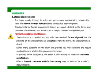 OUTPUTS
1.Closed procurements
The buyer, usually through its authorized procurement administrator, provides the
seller with formal written notice that the contract has been completed.
Requirements for formal procurement closure are usually defined in the terms and
conditions of the contract and are included in the procurement management plan.
Formal Acceptance and Closure
Once closure is completed and the seller has received formal sign-off that the
products of the procurement are acceptable from the buyer, the procurement is
closed.
Expect many questions on the exam that provide you with situations and require
you to determine whether the procurement is closed.
In gaining formal acceptance, the seller is also working to measure customer
satisfaction.
Often a formal customer satisfaction survey may be included in a seller's
closure records.
 