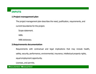 INPUTS
1.Project management plan
The project management plan describes the need, justification, requirements, and
current boundaries for the project.
Scope statement.
WBS.
WBS dictionary.
2.Requirements documentation
Requirements with contractual and legal implications that may include health,
safety, security, performance, environmental, insurance, intellectual property rights,
equal employment opportunity.
Licenses, and permits.
PROCUREMENT MANAGEMENT
 