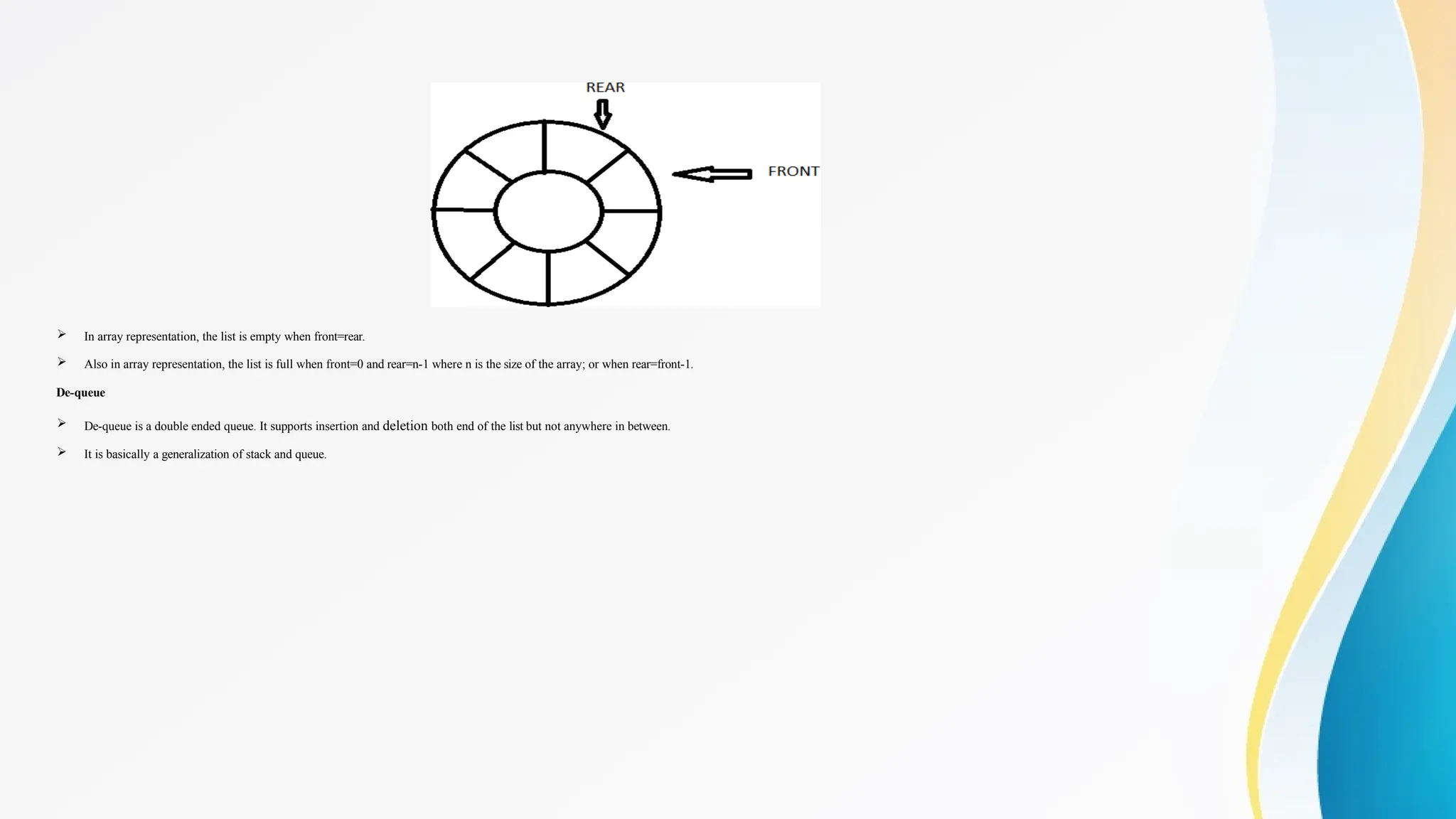  In array representation, the list is empty when front=rear.
 Also in array representation, the list is full when front=0 and rear=n-1 where n is the size of the array; or when rear=front-1.
De-queue
 De-queue is a double ended queue. It supports insertion and deletion both end of the list but not anywhere in between.
 It is basically a generalization of stack and queue.
 