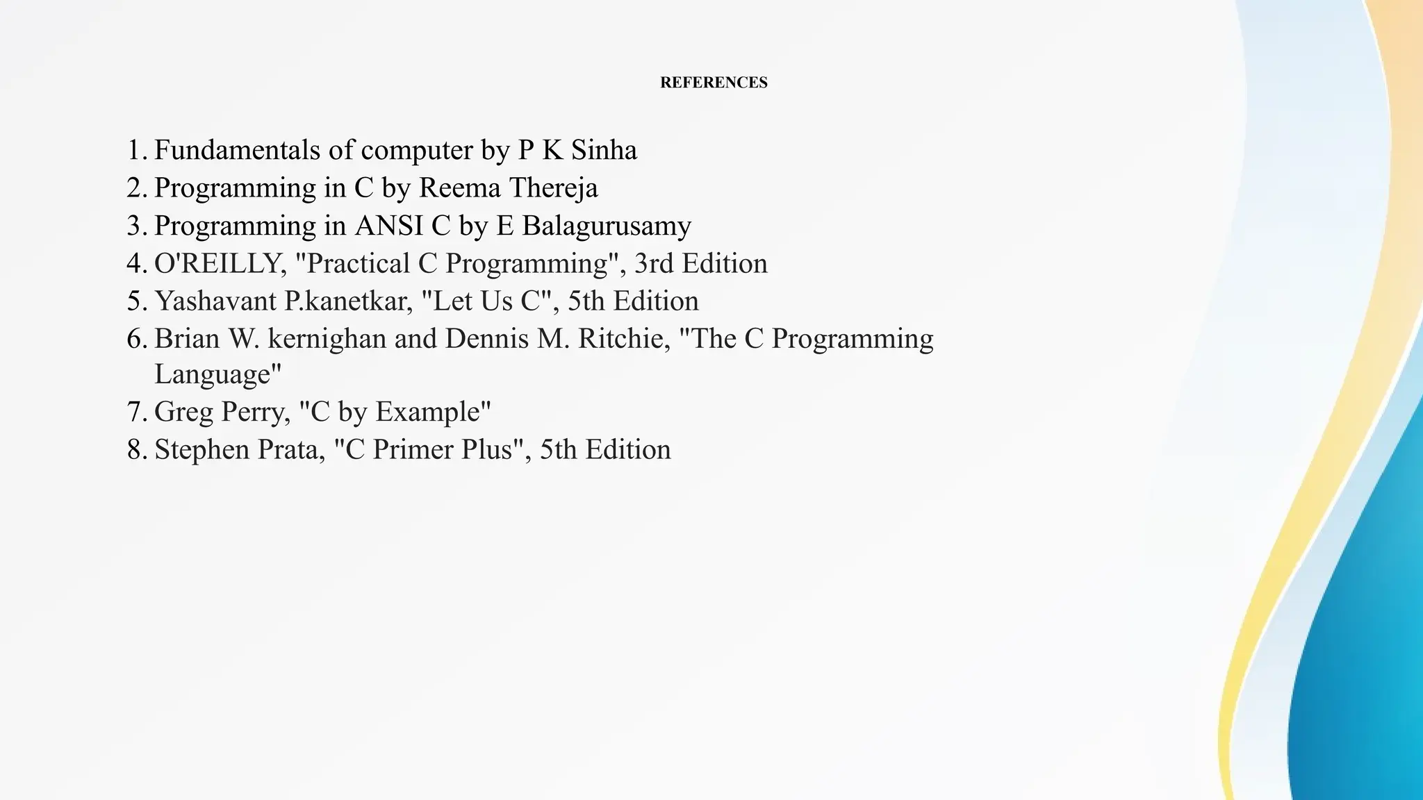 REFERENCES
1. Fundamentals of computer by P K Sinha
2. Programming in C by Reema Thereja
3. Programming in ANSI C by E Balagurusamy
4. O'REILLY, "Practical C Programming", 3rd Edition
5. Yashavant P.kanetkar, "Let Us C", 5th Edition
6. Brian W. kernighan and Dennis M. Ritchie, "The C Programming
Language"
7. Greg Perry, "C by Example"
8. Stephen Prata, "C Primer Plus", 5th Edition
 