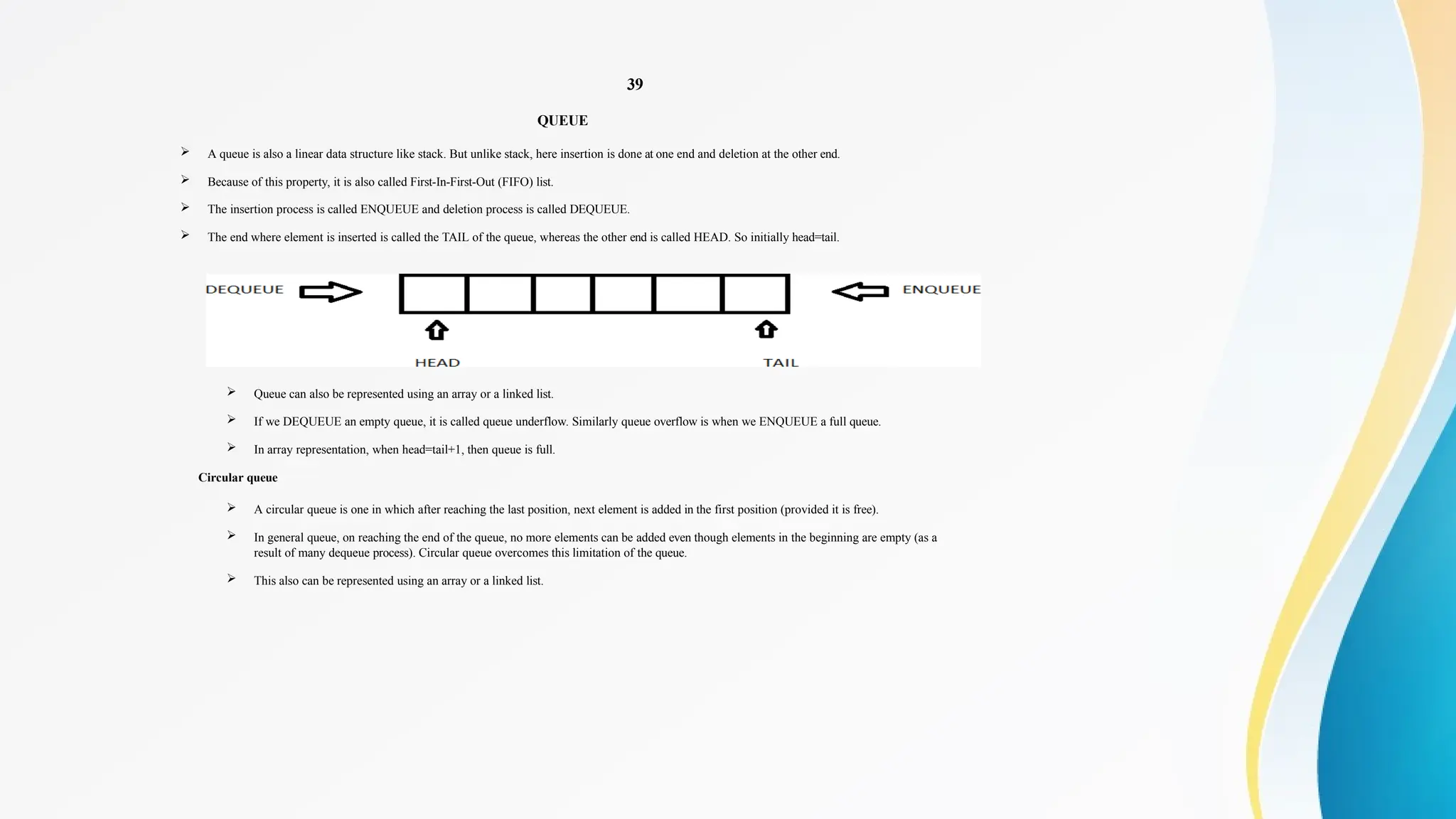 39
QUEUE
 A queue is also a linear data structure like stack. But unlike stack, here insertion is done at one end and deletion at the other end.
 Because of this property, it is also called First-In-First-Out (FIFO) list.
 The insertion process is called ENQUEUE and deletion process is called DEQUEUE.
 The end where element is inserted is called the TAIL of the queue, whereas the other end is called HEAD. So initially head=tail.
 Queue can also be represented using an array or a linked list.
 If we DEQUEUE an empty queue, it is called queue underflow. Similarly queue overflow is when we ENQUEUE a full queue.
 In array representation, when head=tail+1, then queue is full.
Circular queue
 A circular queue is one in which after reaching the last position, next element is added in the first position (provided it is free).
 In general queue, on reaching the end of the queue, no more elements can be added even though elements in the beginning are empty (as a
result of many dequeue process). Circular queue overcomes this limitation of the queue.
 This also can be represented using an array or a linked list.
 