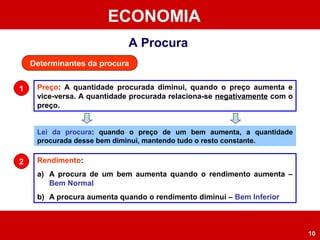ECONOMIA
10
A Procura
Determinantes da procura
Preço: A quantidade procurada diminui, quando o preço aumenta e
vice-versa. A quantidade procurada relaciona-se negativamente com o
preço.
1
Lei da procura: quando o preço de um bem aumenta, a quantidade
procurada desse bem diminui, mantendo tudo o resto constante.
Rendimento:
a) A procura de um bem aumenta quando o rendimento aumenta –
Bem Normal
b) A procura aumenta quando o rendimento diminui – Bem Inferior
2
 