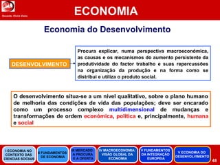Docente: Elvira Vieira
ECONOMIA
48
Economia do Desenvolvimento
O desenvolvimento situa-se a um nível qualitativo, sobre o plano humano
de melhoria das condições de vida das populações; deve ser encarado
como um processo complexo multidimensional de mudanças e
transformações de ordem económica, política e, principalmente, humana
e social
Procura explicar, numa perspectiva macroeconómica,
as causas e os mecanismos do aumento persistente da
produtividade do factor trabalho e suas repercussões
na organização da produção e na forma como se
distribui e utiliza o produto social.
DESENVOLVIMENTO
II FUNDAMENTOS
DE ECONOMIA
III MERCADO:
A PROCURA
E A OFERTA
IV MACROECONOMIA:
VISÃO GLOBAL DA
ECONOMIA
V FUNDAMENTOS
DA INTEGRAÇÃO
EUROPEIA
I ECONOMIA NO
CONTEXTO DAS
CIENCIAS SOCIAIS
V ECONOMIA DO
DESENVOLVIMENTO
 