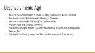 Desenvolvimento Agíl
- Testes Automatizados a cada Deploy (Selenium, JUnit, Sonar)
- Repositório de Artefatos (Artifactory, Nexus)
- Versionamento de Código (Git, Subversion)
- Automação de Deploy (Jenkins)
- Ambientes Segregados (Desenvolvimento, Testes, Homologação,
Produção)
- Código Confiável (chega de “Na minha maquina funciona”)
 
