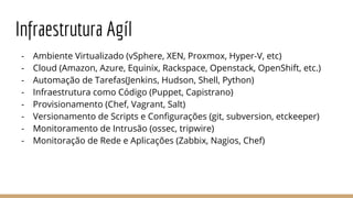 Infraestrutura Agíl
- Ambiente Virtualizado (vSphere, XEN, Proxmox, Hyper-V, etc)
- Cloud (Amazon, Azure, Equinix, Rackspace, Openstack, OpenShift, etc.)
- Automação de Tarefas(Jenkins, Hudson, Shell, Python)
- Infraestrutura como Código (Puppet, Capistrano)
- Provisionamento (Chef, Vagrant, Salt)
- Versionamento de Scripts e Configurações (git, subversion, etckeeper)
- Monitoramento de Intrusão (ossec, tripwire)
- Monitoração de Rede e Aplicações (Zabbix, Nagios, Chef)
 