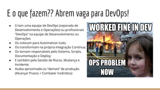E o que fazem?? Abrem vaga para DevOps!
● Criam uma equipe de DevOps (separada de
Desenvolvimento e Operações) ou profissionais
“DevOps” na equipe de Desenvolvimento ou
Operações
● Os colocam para Automatizar tudo;
● Os transformam na própria Integração Contínua;
● Os tornam responsáveis pelo Sistema, Scripts,
Documentação e Deploy;
● E também pela Gestão de Riscos, Mudança e
Incidente;
● Acaba aproximado-os “demais” de produção
(Alcançar Prazos < Combater Incêndios)
 