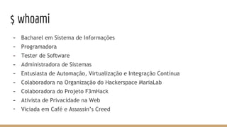 $ whoami
- Bacharel em Sistema de Informações
- Programadora
- Tester de Software
- Administradora de Sistemas
- Entusiasta de Automação, Virtualização e Integração Contínua
- Colaboradora na Organização do Hackerspace MariaLab
- Colaboradora do Projeto F3mHack
- Ativista de Privacidade na Web
- Viciada em Café e Assassin’s Creed
 