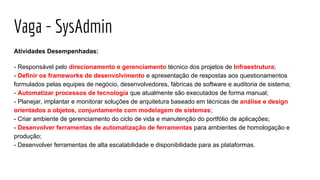 Vaga - SysAdmin
Atividades Desempenhadas:
- Responsável pelo direcionamento e gerenciamento técnico dos projetos de Infraestrutura;
- Definir os frameworks de desenvolvimento e apresentação de respostas aos questionamentos
formulados pelas equipes de negócio, desenvolvedores, fábricas de software e auditoria de sistema;
- Automatizar processos de tecnologia que atualmente são executados de forma manual;
- Planejar, implantar e monitorar soluções de arquitetura baseado em técnicas de análise e design
orientados a objetos, conjuntamente com modelagem de sistemas;
- Criar ambiente de gerenciamento do ciclo de vida e manutenção do portfólio de aplicações;
- Desenvolver ferramentas de automatização de ferramentas para ambientes de homologação e
produção;
- Desenvolver ferramentas de alta escalabilidade e disponibilidade para as plataformas.
 