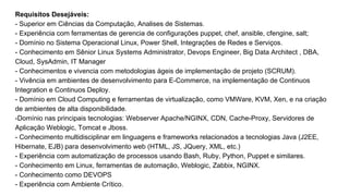 Requisitos Desejáveis:
- Superior em Ciências da Computação, Analises de Sistemas.
- Experiência com ferramentas de gerencia de configurações puppet, chef, ansible, cfengine, salt;
- Domínio no Sistema Operacional Linux, Power Shell, Integrações de Redes e Serviços.
- Conhecimento em Sênior Linux Systems Administrator, Devops Engineer, Big Data Architect , DBA,
Cloud, SysAdmin, IT Manager
- Conhecimentos e vivencia com metodologias ágeis de implementação de projeto (SCRUM).
- Vivência em ambientes de desenvolvimento para E-Commerce, na implementação de Continuos
Integration e Continuos Deploy.
- Domínio em Cloud Computing e ferramentas de virtualização, como VMWare, KVM, Xen, e na criação
de ambientes de alta disponibilidade.
-Domínio nas principais tecnologias: Webserver Apache/NGINX, CDN, Cache-Proxy, Servidores de
Aplicação Weblogic, Tomcat e Jboss.
- Conhecimento multidisciplinar em linguagens e frameworks relacionados a tecnologias Java (J2EE,
Hibernate, EJB) para desenvolvimento web (HTML, JS, JQuery, XML, etc.)
- Experiência com automatização de processos usando Bash, Ruby, Python, Puppet e similares.
- Conhecimento em Linux, ferramentas de automação, Weblogic, Zabbix, NGINX.
- Conhecimento como DEVOPS
- Experiência com Ambiente Crítico.
 