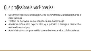 ● Desenvolvedores Multidisciplinares e SysAdmins Multidisciplinares e
especialistas
● Testers de Software com experiência em Automação
● Analistas e Gerentes experientes, que priorize o dialogo e não tenha
medo de mudanças
● Administrativo comprometido com o bem estar dos colaboradores
Que profissionais você precisa
 