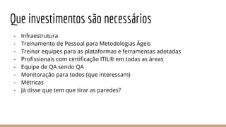 Que investimentos são necessários
- Infraestrutura
- Treinamento de Pessoal para Metodologias Ágeis
- Treinar equipes para as plataformas e ferramentas adotadas
- Profissionais com certificação ITIL® em todas as áreas
- Equipe de QA sendo QA
- Monitoração para todos (que interessam)
- Métricas
- Já disse que tem que tirar as paredes?
 