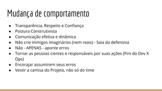 Mudança de comportamento
● Transparência, Respeito e Confiança
● Postura Construtivista
● Comunicação efetiva e dinâmica
● Não crie inimigos imaginários (nem reais) - Saia da defensiva
● Não - APENAS - aponte erros
● Tornar as pessoas cientes e responsáveis por suas ações (Fim do Dev X
Ops)
● Encorajar assumirem seus erros
● Vestir a camisa do Projeto, não só do time
 
