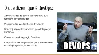 O que dizem que é DevOps:
Administrador de sistemas(SysAdmin) que
também é Programador
Programador que também é SysAdmin
Um conjunto de Ferramentas para Integração
Contínua
O mesmo que Integração Contínua
O o profissional responsável por todo o ciclo de
vida da programação (socorro!)
 