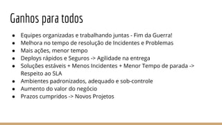 Ganhos para todos
● Equipes organizadas e trabalhando juntas - Fim da Guerra!
● Melhora no tempo de resolução de Incidentes e Problemas
● Mais ações, menor tempo
● Deploys rápidos e Seguros -> Agilidade na entrega
● Soluções estáveis + Menos Incidentes + Menor Tempo de parada ->
Respeito ao SLA
● Ambientes padronizados, adequado e sob-controle
● Aumento do valor do negócio
● Prazos cumpridos -> Novos Projetos
 