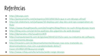 Referências
● http://devops.com
● http://gutocarvalho.net/octopress/2013/03/16/o-que-e-um-devops-afinal/
● http://pt.slideshare.net/jallspaw/10-deploys-per-day-dev-and-ops-cooperation-at-
flickr
● https://www.thoughtworks.com/pt/insights/blog/there-no-such-thing-devops-team
● http://blog.octo.com/pt-br/os-padroes-dos-gigantes-da-web-devops/
● http://dgmorales.info/sysadmin/#/9
● http://computerworld.com.br/gestao/2014/12/15/o-caos-na-industria-de-software-
e-o-movimento-devops
● http://imasters.com.br/desenvolvimento/devops-nao-esta-matando-os-
desenvolvedores-mas-sim-a-produtividade-deles/?
trace=1519021197&source=single
● http://www.infoq.com/br/articles/wide-range-devops
 