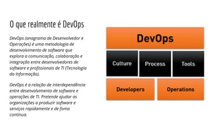 O que realmente é DevOps
DevOps (anagrama de Desenvolvedor e
Operações) é uma metodologia de
desenvolvimento de software que
explora a comunicação, colaboração e
integração entre desenvolvedores de
software e profissionais de TI (Tecnologia
da Informação).
DevOps é a relação de interdependência
entre desenvolvimento de software e
operações de TI. Pretende ajudar as
organizações a produzir software e
serviços rapidamente e de foma
contínua.
 