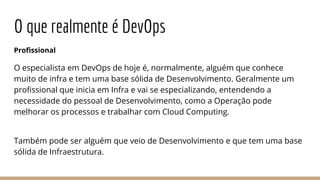 O que realmente é DevOps
Profissional
O especialista em DevOps de hoje é, normalmente, alguém que conhece
muito de infra e tem uma base sólida de Desenvolvimento. Geralmente um
profissional que inicia em Infra e vai se especializando, entendendo a
necessidade do pessoal de Desenvolvimento, como a Operação pode
melhorar os processos e trabalhar com Cloud Computing.
Também pode ser alguém que veio de Desenvolvimento e que tem uma base
sólida de Infraestrutura.
 