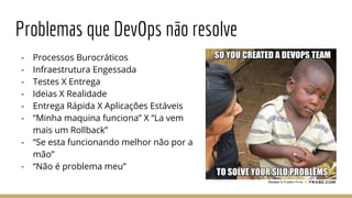 Problemas que DevOps não resolve
- Processos Burocráticos
- Infraestrutura Engessada
- Testes X Entrega
- Ideias X Realidade
- Entrega Rápida X Aplicações Estáveis
- “Minha maquina funciona” X “La vem
mais um Rollback”
- “Se esta funcionando melhor não por a
mão”
- “Não é problema meu”
 