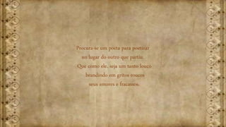 Procura-se um poeta para poetizar
no lugar do outro que partiu.
Que como ele, seja um tanto louco
brandindo em gritos roucos
seus amores e fracassos.
 