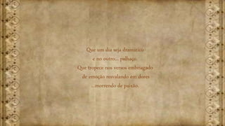 Que um dia seja dramático
e no outro... palhaço.
Que tropece nos versos embriagado
de emoção resvalando em dores
...morrendo de paixão.
 