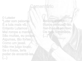 Comentário
O Lutador

“Lutar com palavras

É a luta mais vã.
Entanto Lutamos
Mal rompe a manhã.
São muitas, eu pouco.
Algumas, tão fortes
Como um javali.
Não me julgo louco.
Se o fosse, teria
poder de encantá-las.
(...)

Insisto, solerte.
Busco persuadi-las.
Ser-lhes-ei escravo
De rara humildade.
(...)”

 
