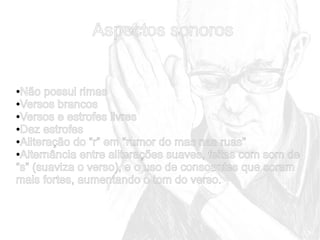 Aspectos sonoros

Não possui rimas
●Versos brancos
●Versos e estrofes livres
●Dez estrofes
●Aliteração do “r” em “rumor do mas nas ruas”
●Alternância entre aliterações suaves, feitas com som de
“s” (suaviza o verso), e o uso de consoantes que soram
mais fortes, aumentando o tom do verso.
●

 
