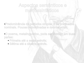 Aspectos semânticos e
morfossintáticos
Predominância de períodos simples e de predicados
nominais. Poucas subordinadas e coordenadas;
●

O poema, metalinguístico, pode ser dividido em duas
partes:
● Primeira até a sexta estrofe;
● Sétima até a décima estrofe.
●

 