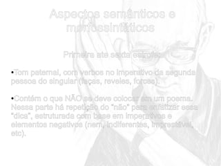 Aspectos semânticos e
morfossintáticos
Primeira ate sexta estrofe:
Tom paternal, com verbos no imperativo da segunda
pessoa do singular (faças, reveles, forces).
●

Contém o que NÃO se deve colocar em um poema.
Nessa parte há repetição do “não” para enfatizar essa
“dica”, estruturada com base em imperativos e
elementos negativos (nem, indiferentes, imprestável,
etc).
●

 