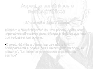 Aspectos semânticos e
morfossintáticos
Sétima até a décima estrofe
Contém a “matéria prima” de uma poesia, agora com
imperativos afirmativos para reforçar a ideia do que tem
que se basear um poema.
●

O poeta dá vida a elementos que não a tem,
principalmente à poesia: “elas se refugiam na noite, as
palavras”, “Lá estão os poemas que esperam ser
escritos”
●

 