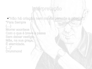 Interpretação
“Não há criação nem morte perante a poesia”:

●

“Para Sempre
(…)
Morrer acontece
Com o que é breve e passa
Sem deixar vestígio.
Mãe, na sua graça,
É eternidade.
(...)”
Drummond

 