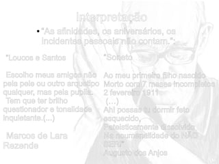 Interpretação
●

“As afinidades, os aniversários, os
incidentes pessoais não contam.”:

“Loucos e Santos
Escolho meus amigos não
pela pele ou outro arquetipo
qualquer, mas pela pupila.
Tem que ter brilho
questionador e tonalidade
inquietante.(...)

Marcos de Lara
Rezende

“Soneto
Ao meu primeiro filho nascido
Morto com 7 meses incompletos
2 fevereiro 1911
(…)
Ah! possas tu dormir feto
esquecido,
Pateisticamente dissolvido
Na noumenalidade do NÃO
SER!”
Augusto dos Anjos

 