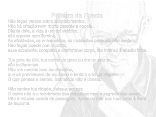 Procura da Poesia
Não faças versos sobre acontecimentos.
Não há criação nem morte perante a poesia.
Diante dela, a vida é um sol estático,
não aquece nem ilumina.
As afinidades, os aniversários, os incidentes pessoais não contam.
Não faças poesia com o corpo,
esse excelente, completo e confortável corpo, tão infenso à efusão lírica.
Tua gota de bile, tua careta de gozo ou dor no escuro
são indiferentes.
Não me reveles teus sentimentos,
que se prevalecem de equívoco e tentam a longa viagem.
O que pensas e sentes, isso ainda não é poesia.
Não cantes tua cidade, deixa-a em paz.
O canto não é o movimento das máquinas nem o segredo das casas.
Não é música ouvida de passagem, rumor do mar nas ruas junto à linha
de espuma.

 