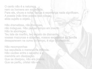 O canto não é a natureza
nem os homens em sociedade.
Para ele, chuva e noite, fadiga e esperança nada significam.
A poesia (não tires poesia das coisas)
elide sujeito e objeto.
Não dramatizes, não invoques,
não indagues. Não percas tempo em mentir.
Não te aborreças.
Teu iate de marfim, teu sapato de diamante,
vossas mazurcas e abusões, vossos esqueletos de família
desaparecem na curva do tempo, é algo imprestável.
Não recomponhas
tua sepultada e merencória infância.
Não osciles entre o espelho e a
memória em dissipação.
Que se dissipou, não era poesia.
Que se partiu, cristal não era.

 