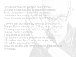 Penetra surdamente no reino das palavras.
Lá estão os poemas que esperam ser escritos.
Estão paralisados, mas não há desespero,
há calma e frescura na superfície intata.
Ei-los sós e mudos, em estado de dicionário.
Convive com teus poemas, antes de escrevê-los.
Tem paciência, se obscuros. Calma, se te provocam.
Espera que cada um se realize e consume
com seu poder de palavra
e seu poder de silêncio.
Não forces o poema a desprender-se do limbo.
Não colhas no chão o poema que se perdeu.
Não adules o poema. Aceita-o
como ele aceitará sua forma definitiva e concentrada
no espaço.

 