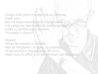 Chega mais perto e contempla as palavras.
Cada uma
tem mil faces secretas sob a face neutra
e te pergunta, sem interesse pela resposta,
pobre ou terrível que lhe deres:
Trouxeste a chave?
Repara:
ermas de melodia e conceito
elas se refugiaram na noite, as palavras.
Ainda úmidas e impregnadas de sono,
rolam num rio difícil e se transformam em desprezo.

 