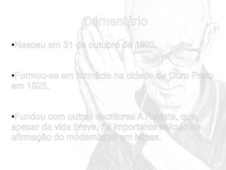 Comentário
Nasceu em 31 de outubro de 1902.

●

Formou-se em farmácia na cidade de Ouro Preto
em 1925.
●

Fundou com outros escritores A Revista, que,
apesar da vida breve, foi importante veículo de
afirmação do modernismo em Minas.
●

 