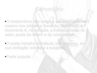 Comentário
O modernismo não chega a ser dominante nem
mesmo nos primeiros livros de Drummond, a
dominante é, na verdade, a individualidade do
autor, poeta da ordem e da consolidação.
●

O poeta trabalha sobretudo com o tempo, em
sua cintilação cotidiana e subjetiva
●

Poeta popular.

●

 