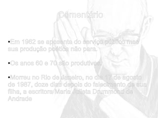 Comentário
Em 1962 se aposenta do serviço público mas
sua produção poética não para.
●

Os anos 60 e 70 são produtivos.

●

Morreu no Rio de Janeiro, no dia 17 de agosto
de 1987, doze dias depois do falecimento de sua
filha, a escritora Maria Julieta Drummond de
Andrade
●

 