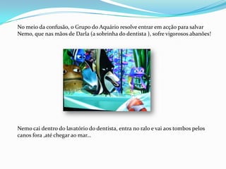 No meio da confusão, o Grupo do Aquário resolve entrar em acção para salvar Nemo, que nas mãos de Darla (a sobrinha do dentista ), sofre vigorosos abanões!Nemo cai dentro do lavatório do dentista, entra no ralo e vai aos tombos pelos canos fora ,até chegar ao mar…