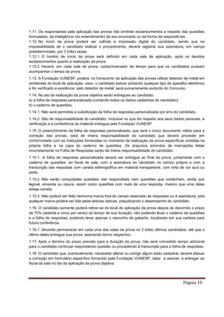 Página 10
1.11. Os responsáveis pela aplicação das provas não emitirão esclarecimentos a respeito das questões
formuladas, da inteligência (do entendimento) de seu enunciado ou da forma de respondê-las.
1.12. No início da prova poderá ser colhida a impressão digital do candidato, sendo que na
impossibilidade de o candidato realizar o procedimento, deverá registrar sua assinatura, em campo
predeterminado, por 3 (três) vezes.
1.12.1. O horário de início da prova será definido em cada sala de aplicação, após os devidos
esclarecimentos quanto à realização da prova.
1.12.2. Haverá, em cada sala de prova, cartaz/marcador de tempo para que os candidatos possam
acompanhar o tempo da prova.
1.13. A Fundação VUNESP, poderá, no transcorrer da aplicação das provas utilizar detector de metal em
ambientes do local de aplicação, caso, o candidato estiver portando qualquer tipo de aparelho eletrônico
e for verificado a existência pelo detector de metal, será sumariamente excluído do Concurso.
1.14. No ato da realização da prova objetiva serão entregues ao candidato:
a) a folha de respostas personalizada (contendo todos os dados cadastrais do candidato);
b) o caderno de questões.
1.14.1. Não será permitida a substituição da folha de respostas personalizada por erro do candidato.
1.14.2. São de responsabilidade do candidato, inclusive no que diz respeito aos seus dados pessoais, a
verificação e a conferência do material entregue pela Fundação VUNESP.
1.15. O preenchimento da folha de respostas personalizada, que será o único documento válido para a
correção das provas, será de inteira responsabilidade do candidato que deverá proceder em
conformidade com as instruções fornecidas no momento da realização da prova específicas contidas na
própria folha e na capa do caderno de questões. Os prejuízos advindos de marcações feitas
incorretamente na Folha de Respostas serão de inteira responsabilidade do candidato.
1.15.1. A folha de respostas personalizada deverá ser entregue ao final da prova, juntamente com o
caderno de questões, ao fiscal de sala, com a assinatura do candidato no campo próprio e com a
transcrição das respostas com caneta esferográfica em material transparente, com tinta de cor azul ou
preta.
1.15.2. Não serão computadas questões não respondidas nem questões que contenham, ainda que
legível, emenda ou rasura, assim como questões com mais de uma resposta, mesmo que uma delas
esteja correta.
1.15.3. Não poderá ser feita nenhuma marca fora do campo reservado às respostas ou à assinatura, pois
qualquer marca poderá ser lida pelas leitoras ópticas, prejudicando o desempenho do candidato.
1.16. O candidato somente poderá retirar-se do local de aplicação da prova depois de decorrido o prazo
de 75% (setenta e cinco por cento) do tempo de sua duração, não podendo levar o caderno de questões
e a folha de respostas, podendo levar apenas o rascunho de gabarito, localizado em sua carteira para
futura conferência.
1.16.1. Deverão permanecer em cada uma das salas de prova os 3 (três) últimos candidatos, até que o
último deles entregue sua prova, assinando termo respectivo.
1.17. Após o término do prazo previsto para a duração da prova, não será concedido tempo adicional
para o candidato continuar respondendo questão ou procedendo à transcrição para a folha de respostas.
1.18. O candidato que, eventualmente, necessitar alterar ou corrigir algum dado cadastral, deverá efetuar
a correção em formulário específico fornecido pela Fundação VUNESP, datar e assinar, e entregar ao
fiscal da sala no dia da aplicação da prova objetiva.
 