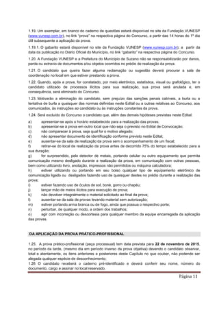 Página 11
1.19. Um exemplar, em branco do caderno de questões estará disponível no site da Fundação VUNESP
(www.vunesp.com.br), no link “prova” na respectiva página do Concurso, a partir das 14 horas do 1º dia
útil subsequente a aplicação da prova.
1.19.1. O gabarito estará disponível no site da Fundação VUNESP (www.vunesp.com.br), a partir da
data da publicação no Diário Oficial do Município, no link “gabarito” na respectiva página do Concurso.
1.20. A Fundação VUNESP e a Prefeitura do Munícipio de Suzano não se responsabilizarão por danos,
perda ou extravio de documentos e/ou objetos ocorridos no prédio de realização da prova.
1.21. O candidato que queira fazer alguma reclamação ou sugestão deverá procurar a sala de
coordenação no local em que estiver prestando a prova.
1.22. Quando, após a prova, for constatado, por meio eletrônico, estatística, visual ou grafológico, ter o
candidato utilizado de processos ilícitos para sua realização, sua prova será anulada e, em
consequência, será eliminado do Concurso.
1.23. Motivarão a eliminação do candidato, sem prejuízo das sanções penais cabíveis, a burla ou a
tentativa de burla a quaisquer das normas definidas neste Edital ou a outras relativas ao Concurso, aos
comunicados, às instruções ao candidato ou às instruções constantes da prova.
1.24. Será excluído do Concurso o candidato que, além das demais hipóteses previstas neste Edital:
a) apresentar-se após o horário estabelecido para a realização das provas;
b) apresentar-se à prova em outro local que não seja o previsto no Edital de Convocação;
c) não comparecer à prova, seja qual for o motivo alegado;
d) não apresentar documento de identificação conforme previsto neste Edital;
e) ausentar-se da sala de realização da prova sem o acompanhamento de um fiscal;
f) retirar-se do local de realização da prova antes de decorrido 75% do tempo estabelecido para a
sua duração;
g) for surpreendido, pelo detector de metais, portando celular ou outro equipamento que permita
comunicação mesmo desligado durante a realização da prova, em comunicação com outras pessoas,
bem como utilizando livro, anotação, impressos não permitidos ou máquina calculadora;
h) estiver utilizando ou portando em seu bolso qualquer tipo de equipamento eletrônico de
comunicação ligado ou desligados fazendo uso de quaisquer destes no prédio durante a realização das
prova;
i) estiver fazendo uso de óculos de sol, boné, gorro ou chapéu;
j) lançar mão de meios ilícitos para execução de prova;
k) não devolver integralmente o material solicitado ao final da prova;
l) ausentar-se da sala de provas levando material sem autorização;
m) estiver portando arma branca ou de fogo, ainda que possua o respectivo porte;
n) perturbar, de qualquer modo, a ordem dos trabalhos;
o) agir com incorreção ou descortesia para qualquer membro da equipe encarregada da aplicação
das provas.
DA APLICAÇÃO DA PROVA PRÁTICO-PROFISSIONAL
1.25. A prova prático-profissional (peça processual) tem data prevista para 22 de novembro de 2015,
no período da tarde, (mesmo dia em período inverso da prova objetiva) devendo o candidato observar,
total e atentamente, os itens anteriores e posteriores deste Capítulo no que couber, não podendo ser
alegada qualquer espécie de desconhecimento;
1.26 O candidato receberá o caderno pré-identificado e deverá conferir seu nome, número do
documento, cargo e assinar no local reservado.
 