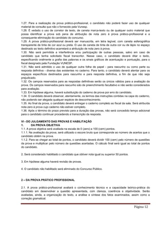 Página 12
1.27. Para a realização da prova prático-profissional, o candidato não poderá fazer uso de qualquer
material de consulta que não o fornecido pela Vunesp.
1.28. É vedado o uso de corretor de texto, de caneta marca-texto ou de qualquer outro material que
possa identificar a prova sob pena de atribuição de nota zero à prova prático-profissional e a
consequente eliminação do candidato do concurso.
1.29. A prova prático-profissional deverá ser manuscrita, em letra legível, com caneta esferográfica
transparente de tinta de cor azul ou preta. O uso de caneta de tinta de outra cor ou de lápis no espaço
destinado ao texto definitivo acarretará a atribuição de nota zero à prova.
1.30. Não será permitida a interferência e/ou participação de outras pessoas, salvo em caso de
candidato que tenha solicitado fiscal transcritor. Nesse caso, o candidato deverá ditar o texto,
especificando oralmente a grafia das palavras e os sinais gráficos de acentuação e pontuação, para o
fiscal designado pela Fundação VUNESP.
1.31. Não será admitido o uso de qualquer outra folha de papel - para rascunho ou como parte ou
resposta definitiva - diversa das existentes no caderno. Para tanto, o candidato deverá atentar para os
espaços específicos destinados para rascunho e para resposta definitiva, a fim de que não seja
prejudicado.
1.32. Os campos reservados para as respostas definitivas serão os únicos válidos para a avaliação da
prova. Os campos reservados para rascunho são de preenchimento facultativo e não serão considerados
para avaliação.
1.33. Em hipótese alguma, haverá substituição do caderno de prova por erro do candidato.
1.34. O candidato deverá observar, atentamente, os termos das instruções contidas na capa do caderno,
não podendo ser alegada qualquer espécie de desconhecimento.
1.35. Ao final da prova, o candidato deverá entregar o caderno completo ao fiscal da sala. Será atribuída
nota zero à prova cujo caderno não estiver completo.
1.36. Após o término do prazo previsto para a duração das provas, não será concedido tempo adicional
para o candidato continuar procedendo a transcrição da resposta.
VI - DO JULGAMENTO DAS PROVAS E HABILITAÇÃO
1. DA PROVA OBJETIVA
1.1. A prova objetiva será avaliada na escala de 0 (zero) a 100 (cem) pontos.
1.1.1. Na avaliação da prova, será utilizado o escore bruto que corresponde ao número de acertos que o
candidato obtém na prova.
1.1.2. Para se chegar ao total de pontos, o candidato deverá dividir 100 (cem) pelo número de questões
da prova e multiplicar pelo número de questões acertadas. O cálculo final será igual ao total de pontos
do candidato.
2. Será considerado habilitado o candidato que obtiver nota igual ou superior 50 pontos.
3. Em hipótese alguma haverá revisão de provas.
4. O candidato não habilitado será eliminado do Concurso Público.
2 – DA PROVA PRÁTICO PROFISSIONAL
2.1. A prova prático-profissional avaliará o conhecimento técnico e a capacidade teórico-prática do
candidato em desenvolver a questão apresentada, com clareza, coerência e objetividade. Serão
avaliadas, ainda, a organização do texto, a análise e síntese dos fatos examinados, assim como a
correção gramatical.
 