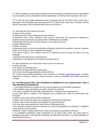 Página 13
2.2. Serão corrigidas as provas prático-profissional dos 50 (cinquenta) candidatos mais bem classificados
na prova objetiva, mais os empatados na última classificação. Os demais serão excluídos do Concurso.
2.3. O valor da prova prático-profissional (peça processual) será de 20 (vinte) pontos, sendo que a
pontuação mínima necessária para aprovação será de 10 (dez) pontos, sendo que o candidato que não
obtiver a pontuação mínima necessária será excluído do Concurso.
2.4. Será atribuída nota 0 (zero) à prova que:
a) fugir ao tema proposto;
b) apresentar peça jurídica inadequada ao tema proposto;
c) apresentar nome, rubrica, assinatura, sinal, marca ou informação não pertinente ao solicitado na
proposta da peça processual que possa permitir a identificação do candidato;
d) apresentar sinais de uso de corretor de texto ou de caneta marca-texto;
e) estiver faltando folhas;
f) estiver em branco;
g) apresentar textos sob forma não articulada verbalmente (apenas com desenhos, números e palavras
soltas ou em versos) ou não for redigida em português;
h) for escrita a lápis ou com caneta de tinta de cor diferente de azul ou preta, em parte ou em sua
totalidade;
i) apresentar letra ilegível e/ou incompreensível;
j) apresentar o texto definitivo fora do espaço reservado para tal.
2.5. Será considerado como não-escrito o texto ou trecho de texto que:
a) estiver rasurado;
b) for ilegível ou incompreensível;
c) for escrito em língua diferente da portuguesa;
d) for escrito fora do espaço destinado ao texto definitivo.
2.6. A vista da prova prático-profissional, será concedida no endereço www.vunesp.com.br, na página
específica do Concurso, durante o período recursal, a todos os candidatos que tiverem esse prova
corrigida.
VII – DA PONTUAÇÃO FINAL, DOS CRITÉRIOS DE DESEMPATE E DA CLASSIFICAÇÃO FINAL E
DOS CRITÉRIOS DE DESEMPATE
1. A pontuação final será a somatória da nota da prova objetiva e da prova prático profissional.
2. Os candidatos serão classificados por ordem crescente da nota final.
3. Em caso de igualdade de pontuação, terá preferência o candidato que, sucessivamente:
a) tiver idade igual ou superior a 60 (sessenta) anos completos até a data do encerramento das
Inscrições;
b) obtiver a maior nota na Prova Prático Profissional;
c) obtiver maior número de acertos nas questões de Conhecimentos Específicos;
d) obtiver maior número de acertos nas questões de Língua Portuguesa;
e) for mais idoso dentre aqueles com idade inferior a 60(sessenta) anos;
f) tiver exercido a função de jurado no período entre a data da publicação da Lei Federal nº 11.689/08 e
a data do término das inscrições;
Persistindo, ainda, o empate, poderá haver sorteio na presença dos candidatos envolvidos.
4. Os candidatos classificados serão enumerados em 02 (duas) listas sendo uma geral (todos os
candidatos aprovados), outra especial (candidatos com deficiência aprovados), que serão publicadas no
Jornal Oficial de Suzano.
 