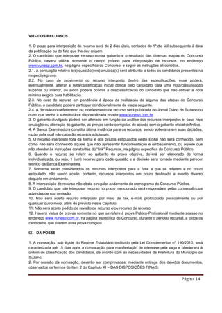 Página 14
VIII - DOS RECURSOS
1. O prazo para interposição de recurso será de 2 dias úteis, contados do 1º dia útil subsequente à data
da publicação ou do fato que lhe deu origem.
2. O candidato que interpuser recurso contra gabarito e o resultado das diversas etapas do Concurso
Público, deverá utilizar somente o campo próprio para interposição de recursos, no endereço
www.vunesp.com.br, na página específica do Concurso, e seguir as instruções ali contidas.
2.1. A pontuação relativa à(s) questão(ões) anulada(s) será atribuída a todos os candidatos presentes na
respectiva prova.
2.2. No caso de provimento do recurso interposto dentro das especificações, esse poderá,
eventualmente, alterar a nota/classificação inicial obtida pelo candidato para uma nota/classificação
superior ou inferior, ou ainda poderá ocorrer a desclassificação do candidato que não obtiver a nota
mínima exigida para habilitação.
2.3. No caso de recurso em pendência à época da realização de alguma das etapas do Concurso
Público, o candidato poderá participar condicionalmente da etapa seguinte.
2.4. A decisão do deferimento ou indeferimento de recurso será publicada no Jornal Diário de Suzano ou
outro que venha a substituí-lo e disponibilizada no site www.vunesp.com.br.
3. O gabarito divulgado poderá ser alterado em função da análise dos recursos interpostos e, caso haja
anulação ou alteração do gabarito, as provas serão corrigidas de acordo com o gabarito oficial definitivo.
4. A Banca Examinadora constitui última instância para os recursos, sendo soberana em suas decisões,
razão pela qual não caberão recursos adicionais.
5. O recurso interposto fora da forma e dos prazos estipulados neste Edital não será conhecido, bem
como não será conhecido aquele que não apresentar fundamentação e embasamento, ou aquele que
não atender às instruções constantes do “link” Recursos, na página específica do Concurso Público.
6. Quando o recurso se referir ao gabarito da prova objetiva, deverá ser elaborado de forma
individualizada, ou seja, 1 (um) recurso para cada questão e a decisão será tomada mediante parecer
técnico da Banca Examinadora.
7. Somente serão considerados os recursos interpostos para a fase a que se referem e no prazo
estipulado, não sendo aceito, portanto, recursos interpostos em prazo destinado a evento diverso
daquele em andamento.
8. A interposição de recurso não obsta o regular andamento do cronograma do Concurso Público.
9. O candidato que não interpuser recurso no prazo mencionado será responsável pelas consequências
advindas de sua omissão.
10. Não será aceito recurso interposto por meio de fax, e-mail, protocolado pessoalmente ou por
qualquer outro meio, além do previsto neste Capítulo.
11. Não será aceito pedido de revisão de recurso e/ou recurso de recurso.
12. Haverá vistas de provas somente no que se refere à prova Prático-Profissional mediante acesso no
endereço www.vunesp.com.br, na página específica do Concurso, durante o período recursal, a todos os
candidatos que tiverem essa prova corrigida.
IX – DA POSSE
1. A nomeação, sob égide do Regime Estatutário instituído pela Lei Complementar nº 190/2010, será
caracterizada até 15 dias após a convocação para manifestação de interesse pela vaga e obedecerá à
ordem de classificação dos candidatos, de acordo com as necessidades da Prefeitura do Município de
Suzano.
2. Por ocasião da nomeação, deverão ser comprovadas, mediante entrega dos devidos documentos,
observados os termos do item 2 do Capítulo XI – DAS DISPOSIÇÕES FINAIS:
 