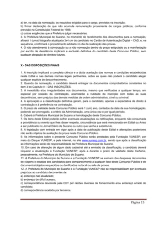 Página 15
a) ter, na data da nomeação, os requisitos exigidos para o cargo, previstos na inscrição;
b) firmar declaração de que não acumula remuneração proveniente de cargos públicos, conforme
previsão na Constituição Federal de 1988;
c) outras exigências que a Prefeitura julgar necessárias.
3. A Prefeitura Municipal de Suzano, no momento do recebimento dos documentos para a nomeação,
afixará 1 (uma) fotografia atualizada 3x4 cm do candidato no Cartão de Autenticação Digital – CAD, e, na
sequência, confirmará o procedimento adotado no dia da realização das provas.
4. O não atendimento à convocação ou a não nomeação dentro do prazo estipulado ou a manifestação
por escrito de desistência implicará a exclusão definitiva do candidato deste Concurso Público, sem
qualquer alegação de direitos futuros.
X - DAS DISPOSIÇÕES FINAIS
1. A inscrição implicará a completa ciência e a tácita aceitação das normas e condições estabelecidas
neste Edital e nas demais normas legais pertinentes, sobre as quais não poderá o candidato alegar
qualquer espécie de desconhecimento.
2. Quando da nomeação, o candidato deverá entregar os documentos comprobatórios constantes no
item 3 do Capítulo II – DAS INSCRIÇÕES.
3. A inexatidão e/ou irregularidades nos documentos, mesmo que verificadas a qualquer tempo, em
especial por ocasião da contratação, acarretarão a nulidade da inscrição com todas as suas
decorrências, sem prejuízo das demais medidas de ordem administrativa, cível ou criminal.
4. A aprovação e a classificação definitiva geram, para o candidato, apenas a expectativa de direito à
contratação e à preferência na contratação.
5. O prazo de validade deste Concurso Público será 1 (um) ano, contados da data da sua homologação,
podendo ser prorrogado, a critério da Administração, uma única vez e por igual período.
6. Caberá à Prefeitura Municipal de Suzano a homologação deste Concurso Público.
7. Os itens deste Edital poderão sofrer eventuais atualizações ou retificações, enquanto não consumada
a providência ou evento que lhes disser respeito, circunstância que será mencionada em Edital ou Aviso
a ser publicado no Jornal Diário de Suzano ou outro que venha a substituí-lo.
8. A legislação com entrada em vigor após a data de publicação deste Edital e alterações posteriores
não serão objetos de avaliação da prova neste Concurso Público.
9. As informações sobre o presente Concurso Público serão prestadas pela Fundação VUNESP, por
meio do Disque VUNESP, e pela internet, no site www.vunesp.com.br, sendo que após a classificação
as informações serão de responsabilidade da Prefeitura Municipal de Suzano.
10. Em caso de alteração de algum dado cadastral até a emissão da classificação, o candidato deverá
requerer a atualização à Fundação VUNESP, após e durante o prazo de validade deste Certame,
pessoalmente, na Prefeitura do Município de Suzano.
11. A Prefeitura do Município de Suzano e a Fundação VUNESP se eximem das despesas decorrentes
de viagens e estadas dos candidatos para comparecimento a qualquer fase deste Concurso Público e de
documentos/objetos esquecidos ou danificados no local ou sala de provas.
12. A Prefeitura do Município de Suzano e a Fundação VUNESP não se responsabilizam por eventuais
prejuízos ao candidato decorrentes de:
a) endereço não atualizado;
b) endereço de difícil acesso;
c) correspondência devolvida pela ECT por razões diversas de fornecimento e/ou endereço errado do
candidato;
d) correspondência recebida por terceiros.
 
