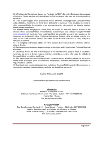 Página 16
13. A Prefeitura do Município de Suzano e a Fundação VUNESP não emitirá Declaração de Aprovação
no Concurso Público, sendo a própria publicação no DOE documento hábil para fins de comprovação da
aprovação.
14. Todas as convocações, avisos e resultados oficiais, referentes à realização deste Concurso Público,
serão publicados, oficialmente, no Jornal Diário de Suzano ou outro que venha a substituí-lo, sendo de
inteira responsabilidade do candidato o seu acompanhamento, não podendo ser alegada qualquer
espécie de desconhecimento.
14.1. Poderá ocorrer divulgação no Jornal Diário de Suzano ou outro que venha a substituí-lo em
releases sobre o Concurso Público, remetendo todas as informações para o site da Fundação VUNESP
(www.vunesp.com.br), sendo de inteira responsabilidade do candidato, acessar o site, localizar no link
“Concursos em andamento”, clicar “Prefeitura Municipal de Suzano”, clicar em editais (quando for o
caso), ou em locais de provas (quando for o caso) ou em recursos (quando for o caso) e seguir as
instruções ali contidas.
15. Toda menção a horário neste Edital e em outros atos dele decorrentes terá como referência o horário
oficial de Brasília.
16. Os questionamentos relativos a casos omissos ou duvidosos serão julgados pela Prefeitura Municipal
de Suzano.
17. Decorridos 90 dias da data da homologação e não caracterizando qualquer óbice, é facultada a
incineração da prova e demais registros escritos, mantendo-se, porém, pelo prazo de validade do
Concurso Público, os registros eletrônicos.
18. Sem prejuízo das sanções criminais cabíveis, a qualquer tempo, a Prefeitura Municipal de Suzano,
poderá anular a inscrição, prova ou contratação do candidato, verificadas falsidades de declaração ou
irregularidade no Certame.
19. O candidato será considerado desistente e excluído do Concurso Público quando não comparecer às
convocações nas datas estabelecidas ou manifestar sua desistência por escrito.
Suzano, 21 de agosto de 2015
Secretária Municipal de Assuntos Administrativos
Informações
Prefeitura Municipal de Suzano
Endereço: Rua Baruel 501, 2° Andar - Vila Costa – Suzano – SP – CEP 08675-902
Horário: 8 às 17horas
Site: www.suzano.sp.gov.br
Fundação VUNESP
Rua Dona Germaine Burchard, 515 – Água Branca – Perdizes – São Paulo - CEP 05002-062
Horário: dias úteis - das 8 às 12horas e das 13h30min às 16horas
Disque VUNESP: fone (11) 3874-6300 - dias úteis - das 8 às 20horas
Site: www.vunesp.com.br
 