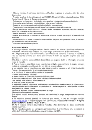 Página 2
- Elaborar minutas de contratos, convênios, notificações, respostas a consultas, além de outros
documentos;
- Proceder a defesa do Município perante ao PROCON, Ministério Público, Juizados Especiais, INSS,
Receita Federal, Tribunal de Contas, dentre outros;
- Emitir parecer em inquéritos e sindicâncias administrativas, inclusive disciplinares e tributáveis;
- Acompanhar ações judiciais e extrajudiciais em todas as suas instâncias;
- Despachar processos na esfera administrativa, inclusive com pareceres;
- Pesquisar e acompanhar inquéritos policiais de interesse da administração municipal;
- Redigir documentos oficiais tais como: minutas, ofícios, mensagens legislativas, decretos, portarias,
resoluções, ordens de serviço, dentre outros;
- Realizar audiências judiciais e administrativas;
- Operar equipamentos e sistemas de informática e outros, quando necessário ao exercício das
atividades;
- Manter organizados, limpos e conservados os materiais, máquinas, equipamentos e local de trabalho,
que estão sob sua responsabilidade;
- Executar outras atividades correlatas.
II – DAS INSCRIÇÕES
1. A inscrição implicará a completa ciência e a tácita aceitação das normas e condições estabelecidas
neste Edital, sobre as quais o candidato não poderá alegar qualquer espécie de desconhecimento.
1.1.1. Objetivando evitar ônus desnecessário, o candidato deverá orientar-se no sentido de recolher o
valor de inscrição somente após tomar conhecimento de todos os requisitos exigidos para este
Concurso.
1.1.2. São de exclusiva responsabilidade do candidato, sob as penas da lei, as informações fornecidas
no ato da inscrição.
2. Para se inscrever, o candidato deverá preencher as condições para provimento do cargo e entregar,
na data da contratação, uma fotografia 3x4 cm, além da comprovação de:
a) ser brasileiro, nato ou naturalizado, ou gozar das prerrogativas previstas no art. 12 da Constituição
Federal e demais disposições de lei, no caso de estrangeiro;
b) ter no mínimo 18 anos completos na data da contratação;
c) possuir ensino superior completo;
d) possuir registro na Ordem dos Advogados do Brasil - OAB;
e) quando do sexo masculino, estar em dia com as obrigações militares;
f) ser eleitor e estar quite com a Justiça Eleitoral;
g) estar com o CPF regularizado;
h) apresentar folha com Pesquisa de Antecedentes Criminais emitida pela Polícia Civil do Estado de São
Paulo onde tenha residido nos últimos 05 (cinco) anos, e Certidão Negativa de Distribuição de Feitos na
Justiça Estadual, Federal e Militar.
i) possuir os requisitos exigidos para as atividades do cargo;
j) não registrar antecedentes criminais;
l) ter aptidão física e mental para o exercício das atribuições do cargo, comprovada em avaliação
médica.
3. As inscrições somente poderão ser realizadas pela internet, no site da Fundação VUNESP
(www.vunesp.com.br), na respectiva página deste Concurso, no período das 10 horas de 31 de agosto
de 2015 às 16 horas de 09 de outubro de 2015.
3.1. Às 16 horas do último dia do período de inscrições, a ficha de inscrição e o boleto bancário não
estarão disponíveis.
3.2. As inscrições poderão ser prorrogadas, por necessidade de ordem técnica e/ou operacional, a
critério da Prefeitura Municipal de Suzano e/ou da Fundação VUNESP.
 