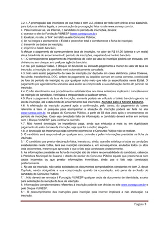Página 3
3.2.1. A prorrogação das inscrições de que trata o item 3.2. poderá ser feita sem prévio aviso bastando,
para todos os efeitos legais, a comunicação de prorrogação feita no site www.vunesp.com.br.
4. Para inscrever-se, via Internet, o candidato no período de inscrições, deverá:
a) acessar o site da Fundação VUNESP (www.vunesp.com.br);
b) localizar, no site, o “link” correlato a este Concurso Público;
c) ler na íntegra e atentamente o Edital e preencher total e corretamente a ficha de inscrição;
d) transmitir os dados de inscrição;
e) imprimir o boleto bancário;
f) efetuar o pagamento da correspondente taxa de inscrição, no valor de R$ 81,00 (oitenta e um reais)
até a data-limite do encerramento do período de inscrições, respeitando o horário bancário.
4.1. O correspondente pagamento da importância do valor da taxa de inscrição poderá ser efetuado, em
dinheiro ou em cheque, em qualquer agência bancária.
4.2. Se, por qualquer razão, o cheque for devolvido ou efetuado pagamento a menor do valor da taxa de
inscrição, a inscrição do candidato será automaticamente cancelada.
4.3. Não será aceito pagamento da taxa de inscrição por depósito em caixa eletrônico, pelos Correios,
fac-símile, transferência, DOC, ordem de pagamento ou depósito comum em conta corrente, condicional
ou fora do período de inscrição ou por qualquer outro meio que não os especificados neste Edital. O
pagamento por agendamento somente será aceito se comprovada a sua efetivação dentro do período de
inscrição.
4.4. O não atendimento aos procedimentos estabelecidos nos itens anteriores implicará o cancelamento
da inscrição do candidato, verificada a irregularidade a qualquer tempo.
4.5. Para o pagamento da taxa de inscrição, somente poderá ser utilizado o boleto bancário gerado no
ato da inscrição, até a data limite do encerramento das inscrições. Atenção para o horário bancário.
4.6. A efetivação da inscrição ocorrerá após a confirmação, pelo banco, do pagamento do boleto
referente à taxa. A pesquisa para acompanhar a situação da inscrição poderá ser feita no site
www.vunesp.com.br, na página do Concurso Público, a partir de 03 dias úteis após o encerramento do
período de inscrições. Caso seja detectada falta de informação, o candidato deverá entrar em contato
com o Disque VUNESP, para verificar o ocorrido.
4.7. Não haverá devolução de importância paga, ainda que efetuada a mais ou em duplicidade
pagamento do valor da taxa de inscrição, seja qual for o motivo alegado.
4.8. A devolução da importância paga somente ocorrerá se o Concurso Público não se realizar.
5. O candidato será responsável por qualquer erro, omissão e pelas informações prestadas na ficha de
inscrição.
5.1. O candidato que prestar declaração falsa, inexata ou, ainda, que não satisfaça a todas as condições
estabelecidas neste Edital, terá sua inscrição cancelada e, em consequência, anulados todos os atos
dela decorrentes, mesmo que aprovado e que o fato seja constatado posteriormente.
6. As informações prestadas na ficha de inscrição são de inteira responsabilidade do candidato, cabendo
à Prefeitura Municipal de Suzano o direito de excluir do Concurso Público aquele que preenchê-la com
dados incorretos ou que prestar informações inverídicas, ainda que o fato seja constatado
posteriormente.
7. No ato da inscrição, não serão solicitados os documentos comprobatórios constantes no item 2. deste
Capítulo, sendo obrigatória a sua comprovação quando da contratação, sob pena de exclusão do
candidato do Concurso Público.
7.1. Não deverá ser enviada à Fundação VUNESP qualquer cópia de documento de identidade, exceto
para solicitação da isenção da taxa de inscrição.
8. Informações complementares referentes à inscrição poderão ser obtidas no site www.vunesp.com.br e
pelo Disque VUNESP.
8.1. O descumprimento das instruções para inscrição pela internet implicará a não efetivação da
inscrição.
 