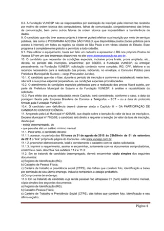 Página 4
8.2. A Fundação VUNESP não se responsabiliza por solicitação de inscrição pela internet não recebida
por motivo de ordem técnica dos computadores, falhas de comunicação, congestionamento das linhas
de comunicação, bem como outros fatores de ordem técnica que impossibilitem a transferência de
dados.
9. O candidato que não tiver acesso próprio à internet poderá efetivar sua inscrição por meio de serviços
públicos, tais como o PROGRAMA ACESSA SÃO PAULO, que disponibiliza postos (locais públicos para
acesso à internet), em todas as regiões da cidade de São Paulo e em várias cidades do Estado. Esse
programa é completamente gratuito e permitido a todo cidadão.
9.1. Para utilizar o equipamento, basta ser feito um cadastro e apresentar o RG nos próprios Postos do
Acessa SP em um dos endereços disponíveis no site www.acessasaopaulo.sp.gov.br.
10. O candidato que necessitar de condições especiais, inclusive prova braile, prova ampliada, etc.,
deverá, no período das inscrições, encaminhar, por SEDEX, à Fundação VUNESP, ou entregar
pessoalmente, na Fundação VUNESP, solicitação contendo nome completo, RG, CPF, telefone e os
recursos necessários para a realização das provas, indicando, no envelope, o Concurso Público para
Prefeitura Municipal de Suzano – cargo Procurador Jurídico.
10.1. O candidato que não o fizer, durante o período de inscrição e conforme o estabelecido neste item,
não terá a sua prova especial preparada ou as condições especiais providenciadas.
10.2. O atendimento às condições especiais pleiteadas para a realização das provas ficará sujeito, por
parte da Prefeitura Municipal de Suzano e da Fundação VUNESP, à análise e razoabilidade do
solicitado.
10.3. Para efeito dos prazos estipulados neste Capítulo, será considerada, conforme o caso, a data da
postagem fixada pela Empresa Brasileira de Correios e Telégrafos – ECT – ou a data do protocolo
firmado pela Fundação VUNESP.
10.4. O candidato com deficiência deverá observar ainda o Capítulo III – DA PARTICIPAÇÃO DE
CANDIDATO COM DEFICIÊNCIA.
11. Amparado pela Lei Municipal nº 4265/08, que dispõe sobre a isenção do valor da taxa de inscrição e,
Decreto Municipal nº 7760/08, o candidato terá direito a requerer a isenção do valor da taxa de inscrição,
desde que:
- esteja desempregado, ou
- que perceba até um salário mínimo mensal.
11.1. Para tanto, o candidato deverá:
11.1.1. acessar, no período das 10 horas de 31 de agosto de 2015 às 23h59min de 01 de setembro
de 2015 o “link” próprio da página do Concurso - site www.vunesp.com.br;
11.1.2. preencher eletronicamente, total e corretamente o cadastro com os dados solicitados;
11.1.3. imprimir o requerimento, assinar e encaminhar, juntamente com os documentos comprobatórios,
conforme o caso, descritos nos subitens 11.2 e 11.3:
11.2. Em se tratando de candidato desempregado, deverá encaminhar cópia simples dos seguintes
documentos:
a) Registro de Identificação (RG);
b) Cadastro de Pessoa Física;
c) Carteira de trabalho e previdência social (CTPS), das folhas que constam foto, identificação e baixa
por demissão de seu último emprego, inclusive temporário e estágio probatório.
d) Comprovante de endereço.
11.3. Em se tratando de candidato cuja renda pessoal não ultrapasse 01 (hum) salário mínimo mensal,
cópia simples dos seguintes documentos:
a) Registro de Identificação (RG);
b) Cadastro Pessoa Física;
c) Carteira de Trabalho e Previdência Social (CTPS), das folhas que constam foto, identificação e seu
último registro;
 