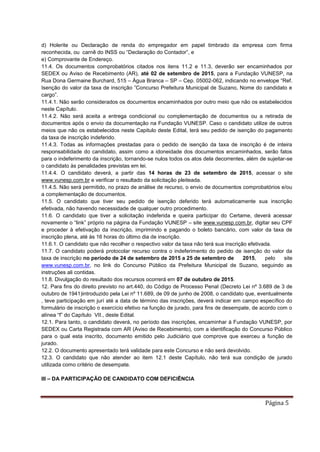 Página 5
d) Holerite ou Declaração de renda do empregador em papel timbrado da empresa com firma
reconhecida, ou carnê do INSS ou “Declaração do Contador”, e
e) Comprovante de Endereço.
11.4. Os documentos comprobatórios citados nos itens 11.2 e 11.3, deverão ser encaminhados por
SEDEX ou Aviso de Recebimento (AR), até 02 de setembro de 2015, para a Fundação VUNESP, na
Rua Dona Germaine Burchard, 515 – Água Branca – SP – Cep. 05002-062, indicando no envelope “Ref.
Isenção do valor da taxa de inscrição ”Concurso Prefeitura Municipal de Suzano, Nome do candidato e
cargo”.
11.4.1. Não serão considerados os documentos encaminhados por outro meio que não os estabelecidos
neste Capítulo.
11.4.2. Não será aceita a entrega condicional ou complementação de documentos ou a retirada de
documentos após o envio da documentação na Fundação VUNESP. Caso o candidato utilize de outros
meios que não os estabelecidos neste Capitulo deste Edital, terá seu pedido de isenção do pagamento
da taxa de inscrição indeferido.
11.4.3. Todas as informações prestadas para o pedido de isenção da taxa de inscrição é de inteira
responsabilidade do candidato, assim como a idoneidade dos documentos encaminhados, serão fatos
para o indeferimento da inscrição, tornando-se nulos todos os atos dela decorrentes, além de sujeitar-se
o candidato às penalidades previstas em lei.
11.4.4. O candidato deverá, a partir das 14 horas de 23 de setembro de 2015, acessar o site
www.vunesp.com.br e verificar o resultado da solicitação pleiteada.
11.4.5. Não será permitido, no prazo de análise de recurso, o envio de documentos comprobatórios e/ou
a complementação de documentos.
11.5. O candidato que tiver seu pedido de isenção deferido terá automaticamente sua inscrição
efetivada, não havendo necessidade de qualquer outro procedimento.
11.6. O candidato que tiver a solicitação indeferida e queira participar do Certame, deverá acessar
novamente o “link” próprio na página da Fundação VUNESP – site www.vunesp.com.br, digitar seu CPF
e proceder à efetivação da inscrição, imprimindo e pagando o boleto bancário, com valor da taxa de
inscrição plena, até às 16 horas do último dia de inscrição.
11.6.1. O candidato que não recolher o respectivo valor da taxa não terá sua inscrição efetivada.
11.7. O candidato poderá protocolar recurso contra o indeferimento do pedido de isenção do valor da
taxa de inscrição no período de 24 de setembro de 2015 a 25 de setembro de 2015, pelo site
www.vunesp.com.br, no link do Concurso Público da Prefeitura Municipal de Suzano, seguindo as
instruções ali contidas.
11.8. Divulgação do resultado dos recursos ocorrerá em 07 de outubro de 2015.
12. Para fins do direito previsto no art.440, do Código de Processo Penal (Decreto Lei nº 3.689 de 3 de
outubro de 1941)introduzido pela Lei nº 11.689, de 09 de junho de 2008, o candidato que, eventualmente
, teve participação em jurí até a data de término das inscrições, deverá indicar em campo específico do
formulário de inscrição o exercício efetivo na função de jurado, para fins de desempate, de acordo com o
alínea “f” do Capítulo VII., deste Edital.
12.1. Para tanto, o candidato deverá, no período das inscrições, encaminhar à Fundação VUNESP, por
SEDEX ou Carta Registrada com AR (Aviso de Recebimento), com a identificação do Concurso Público
para o qual esta inscrito, documento emitido pelo Judiciário que comprove que exerceu a função de
jurado.
12.2. O documento apresentado terá validade para este Concurso e não será devolvido.
12.3. O candidato que não atender ao item 12.1 deste Capítulo, não terá sua condição de jurado
utilizada como critério de desempate.
III – DA PARTICIPAÇÃO DE CANDIDATO COM DEFICIÊNCIA
 